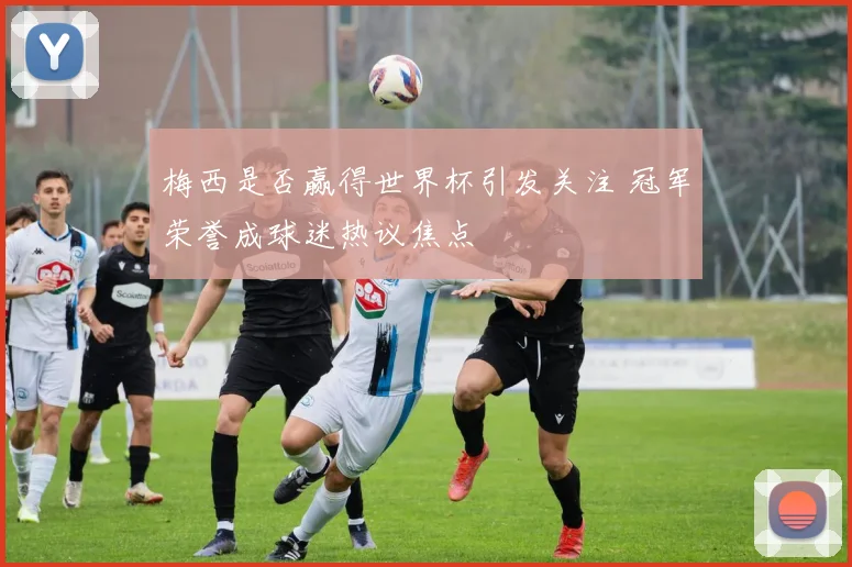 梅西是否赢得世界杯引发关注 冠军荣誉成球迷热议焦点