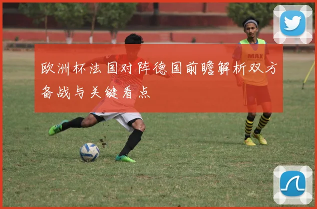 欧洲杯法国对阵德国前瞻解析双方备战与关键看点