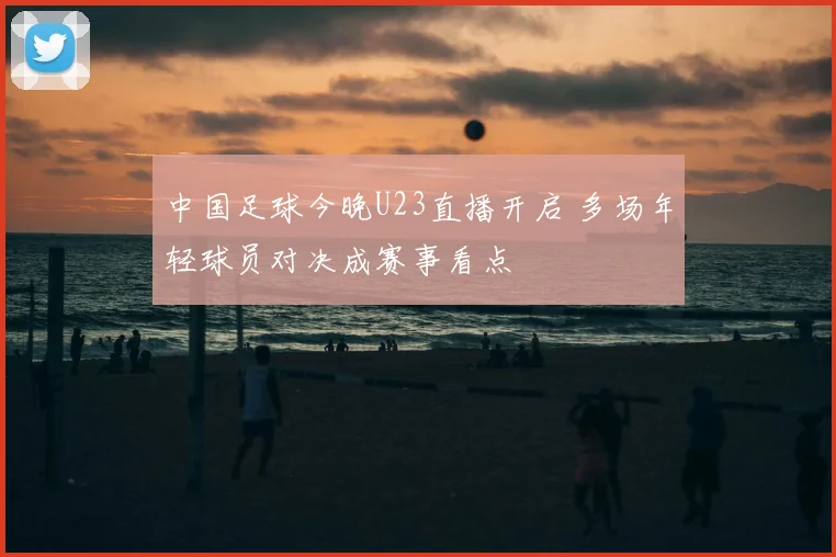 中国足球今晚U23直播开启 多场年轻球员对决成赛事看点