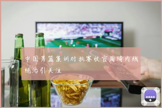 中国男篮集训对抗赛收官周琦内线统治引关注