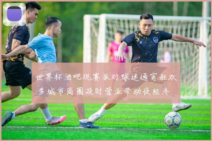 世界杯酒吧观赛派对球迷通宵狂欢 多城市商圈延时营业带动夜经济