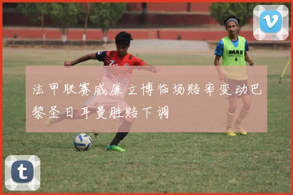 法甲联赛威廉立博临场赔率变动巴黎圣日耳曼胜赔下调