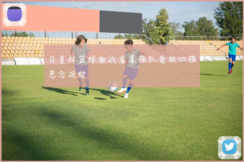 日皇杯篮球激战落幕强队晋级四强悬念延续