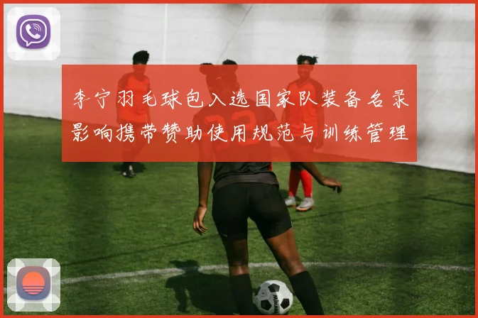 李宁羽毛球包入选国家队装备名录影响携带赞助使用规范与训练管理