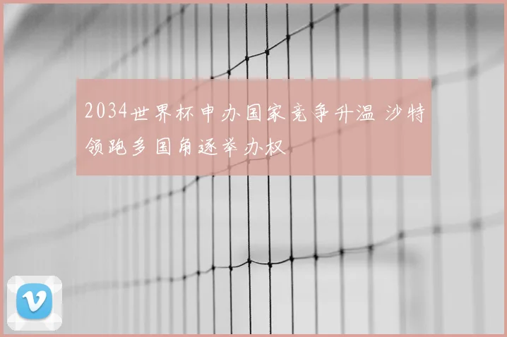 2034世界杯申办国家竞争升温 沙特领跑多国角逐举办权