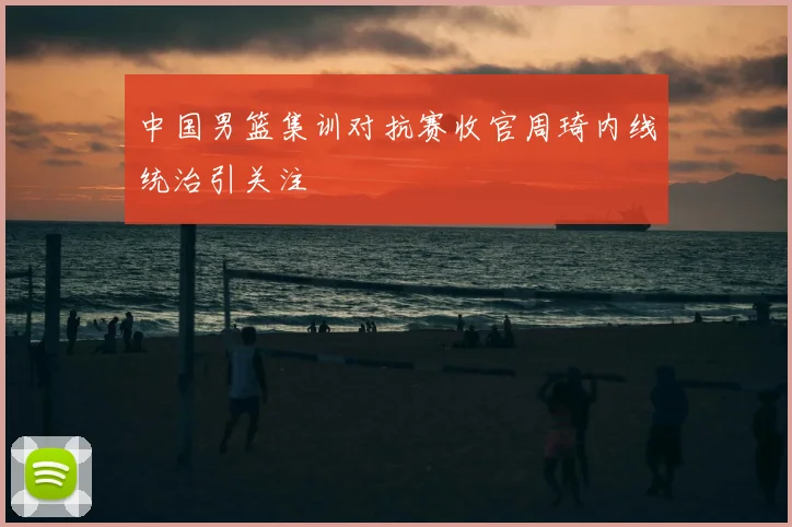 中国男篮集训对抗赛收官周琦内线统治引关注