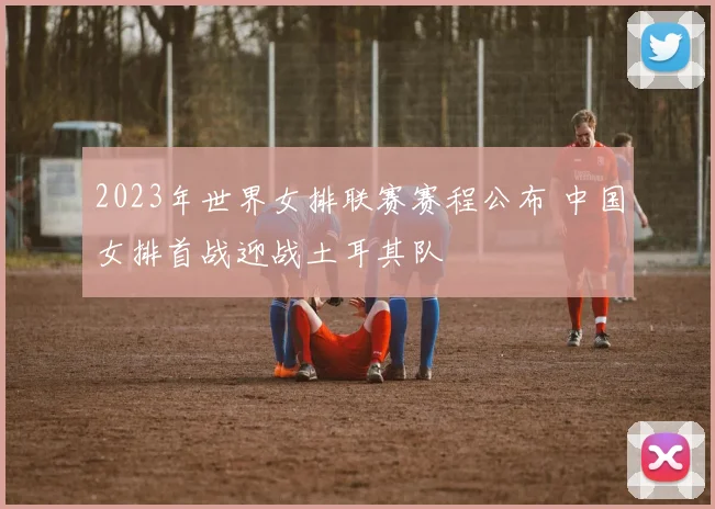 2023年世界女排联赛赛程公布 中国女排首战迎战土耳其队