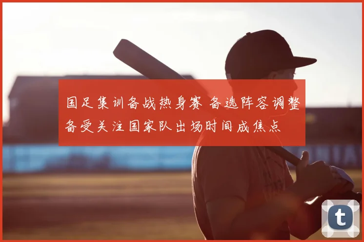 国足集训备战热身赛 备选阵容调整备受关注国家队出场时间成焦点