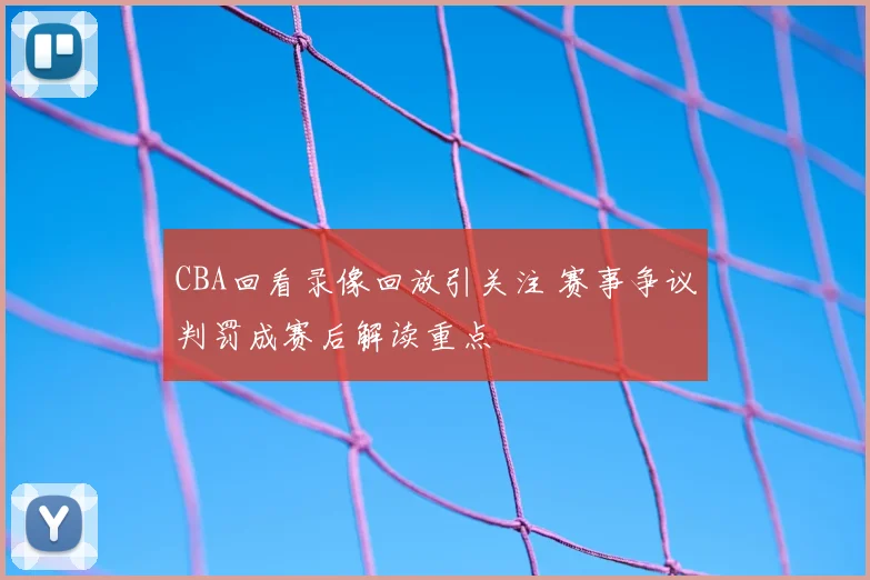 CBA回看录像回放引关注 赛事争议判罚成赛后解读重点