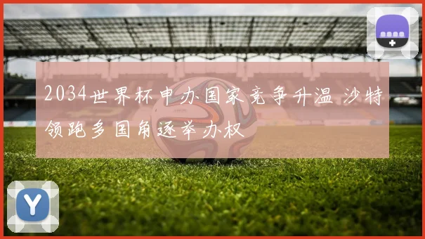 2034世界杯申办国家竞争升温 沙特领跑多国角逐举办权