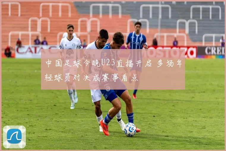 中国足球今晚U23直播开启 多场年轻球员对决成赛事看点