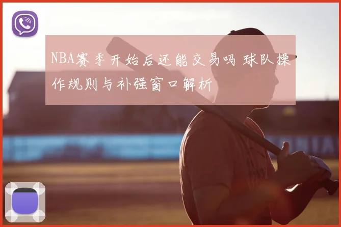 NBA赛季开始后还能交易吗 球队操作规则与补强窗口解析