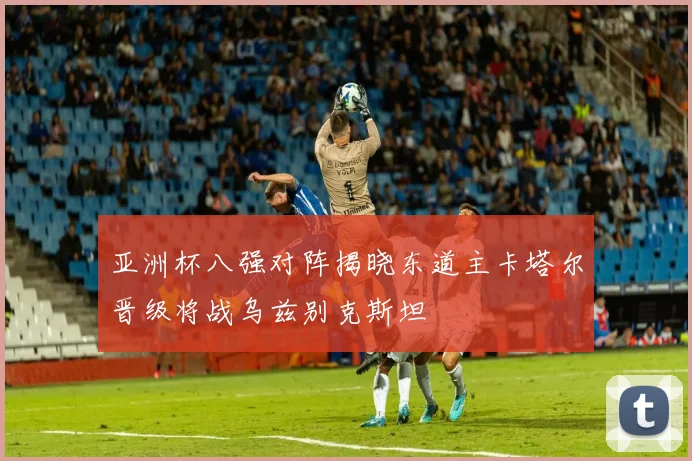 亚洲杯八强对阵揭晓东道主卡塔尔晋级将战乌兹别克斯坦