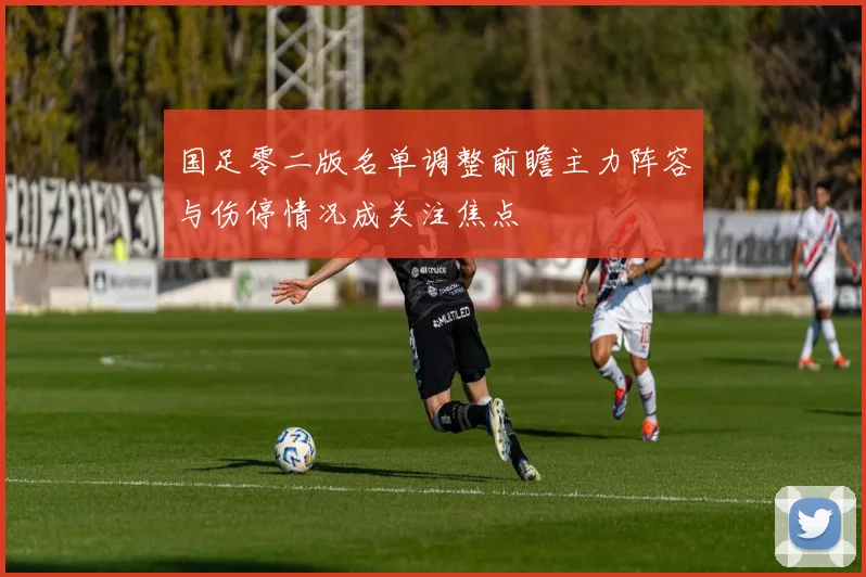 国足零二版名单调整前瞻主力阵容与伤停情况成关注焦点