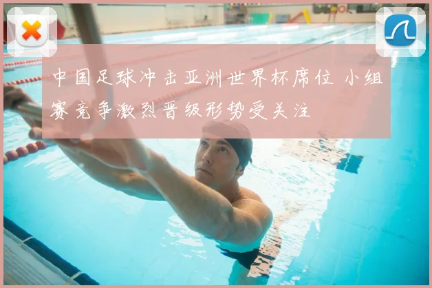 中国足球冲击亚洲世界杯席位 小组赛竞争激烈晋级形势受关注