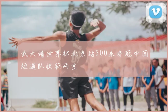武大靖世界杯北京站500米夺冠中国短道队收获两金