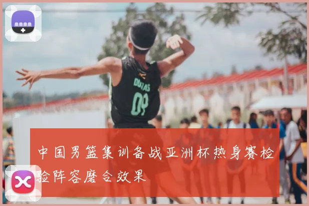 中国男篮集训备战亚洲杯热身赛检验阵容磨合效果