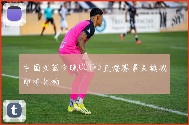 中国女篮今晚CCTV5直播赛事关键战即将打响