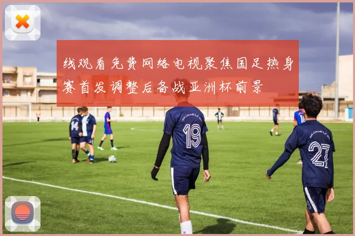 线观看免费网络电视聚焦国足热身赛首发调整后备战亚洲杯前景