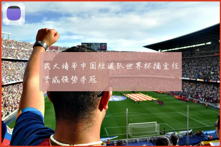 武大靖率中国短道队世界杯摘金任子威强势夺冠