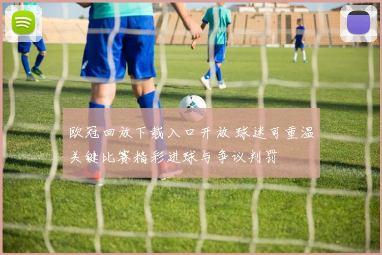 欧冠回放下载入口开放 球迷可重温关键比赛精彩进球与争议判罚