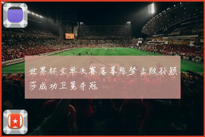 世界杯女单决赛落幕陈梦击败孙颖莎成功卫冕夺冠