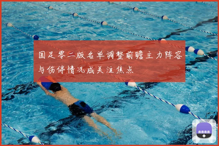 国足零二版名单调整前瞻主力阵容与伤停情况成关注焦点