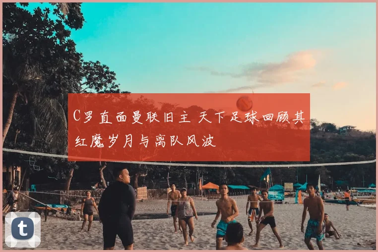 C罗直面曼联旧主 天下足球回顾其红魔岁月与离队风波