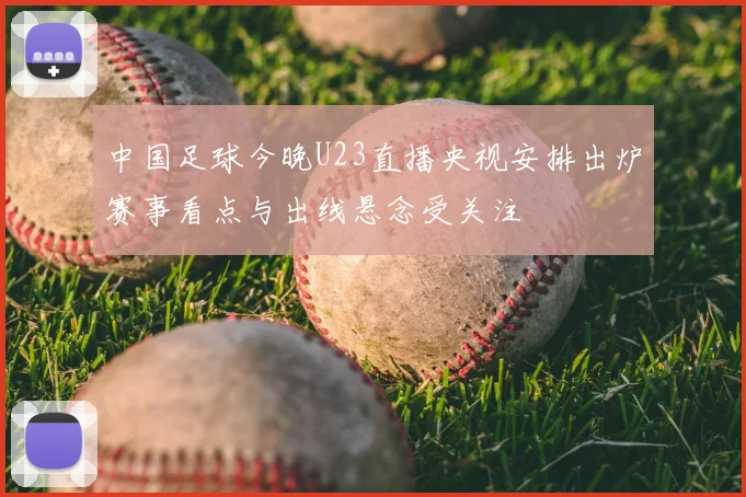 中国足球今晚U23直播央视安排出炉赛事看点与出线悬念受关注
