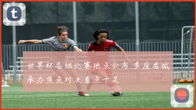 世界杯各组比赛地点公布 多座名城承办焦点对决看点十足