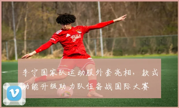 李宁国家队运动服外套亮相，款式功能升级助力队伍备战国际大赛