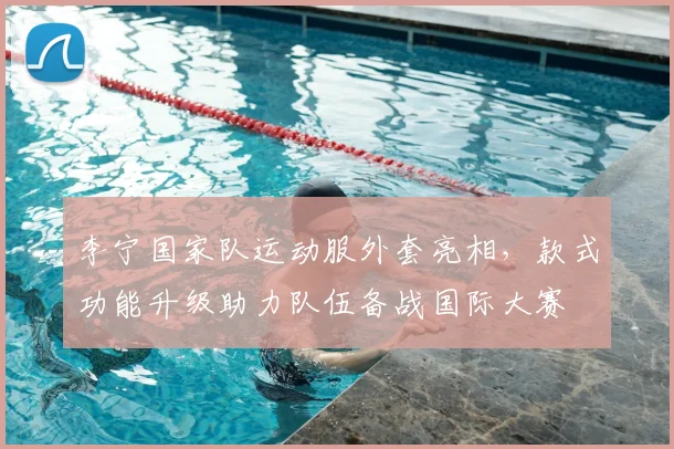 李宁国家队运动服外套亮相，款式功能升级助力队伍备战国际大赛