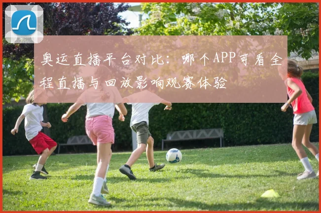 奥运直播平台对比:哪个APP可看全程直播与回放影响观赛体验