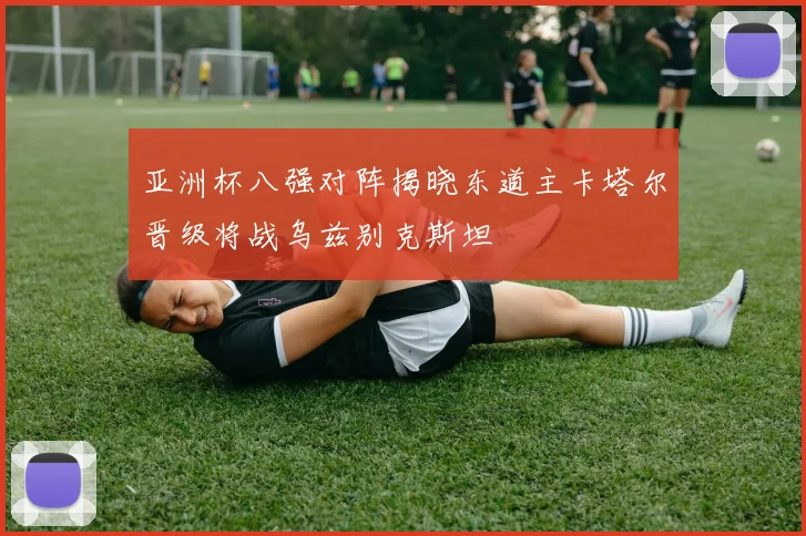 亚洲杯八强对阵揭晓东道主卡塔尔晋级将战乌兹别克斯坦